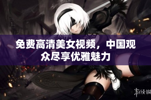 免费高清美女视频，中国观众尽享优雅魅力