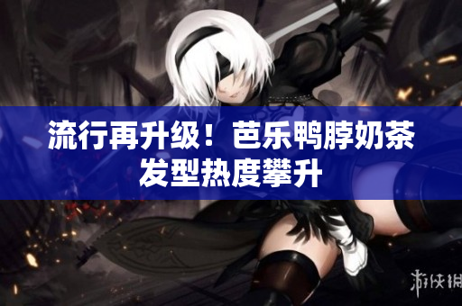 流行再升级！芭乐鸭脖奶茶发型热度攀升
