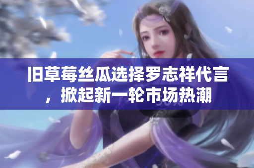 旧草莓丝瓜选择罗志祥代言，掀起新一轮市场热潮
