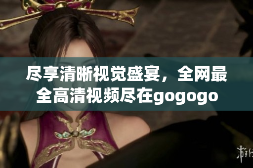 尽享清晰视觉盛宴，全网最全高清视频尽在gogogo