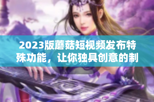 2023版蘑菇短视频发布特殊功能，让你独具创意的制作视频！