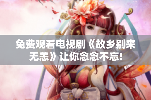 免费观看电视剧《故乡别来无恙》让你念念不忘!