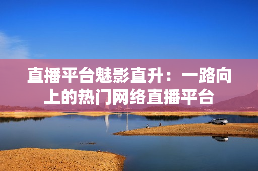 直播平台魅影直升：一路向上的热门网络直播平台