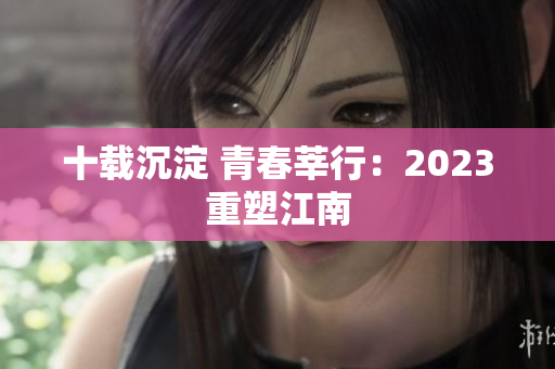 十载沉淀 青春莘行：2023重塑江南