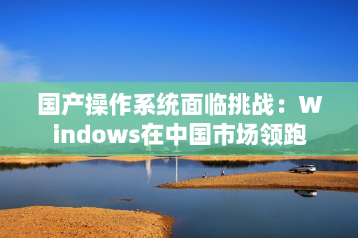 国产操作系统面临挑战：Windows在中国市场领跑