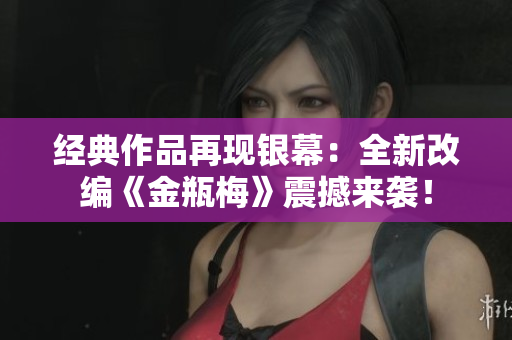 经典作品再现银幕：全新改编《金瓶梅》震撼来袭！