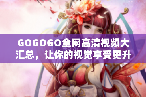GOGOGO全网高清视频大汇总，让你的视觉享受更升级！
