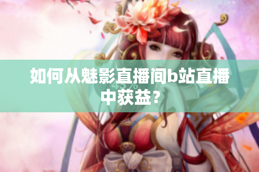 如何从魅影直播间b站直播中获益？