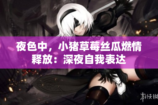 夜色中，小猪草莓丝瓜燃情释放：深夜自我表达