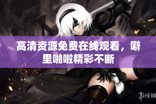 高清资源免费在线观看，噼里啪啦精彩不断