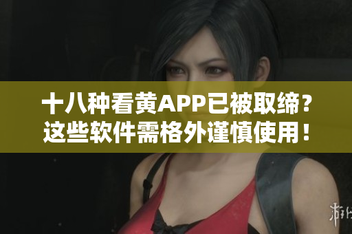 十八种看黄APP已被取缔？这些软件需格外谨慎使用！