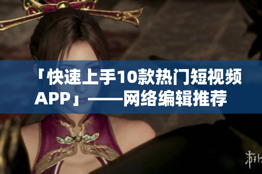 「快速上手10款热门短视频APP」——网络编辑推荐