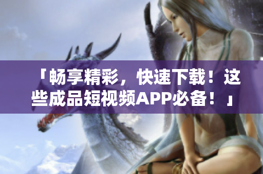 「畅享精彩，快速下载！这些成品短视频APP必备！」