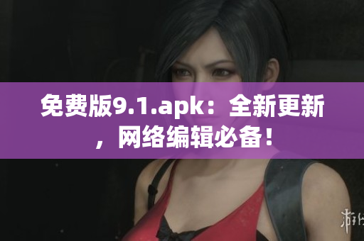 免费版9.1.apk：全新更新，网络编辑必备！
