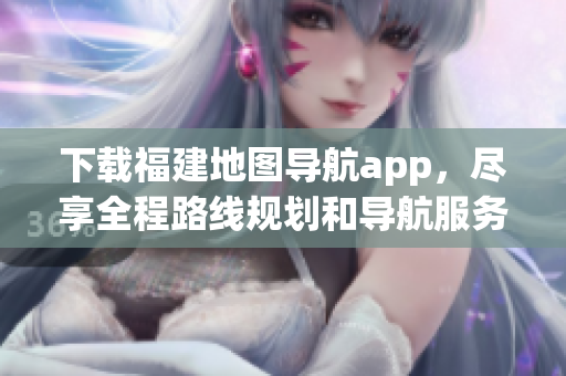 下载福建地图导航app，尽享全程路线规划和导航服务