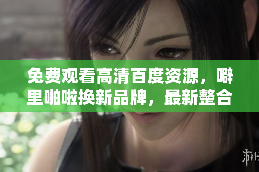 免费观看高清百度资源，噼里啪啦换新品牌，最新整合公开！