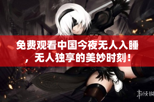 免费观看中国今夜无人入睡，无人独享的美妙时刻！