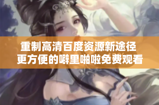 重制高清百度资源新途径 更方便的噼里啪啦免费观看