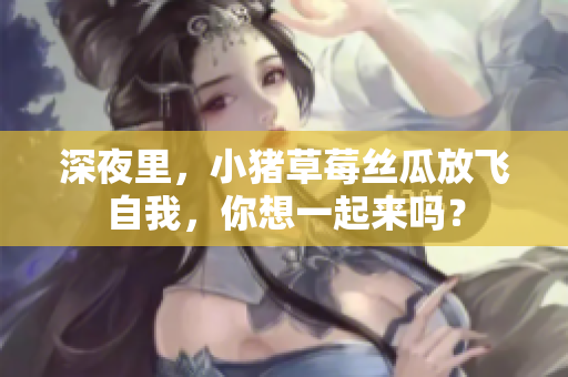 深夜里，小猪草莓丝瓜放飞自我，你想一起来吗？