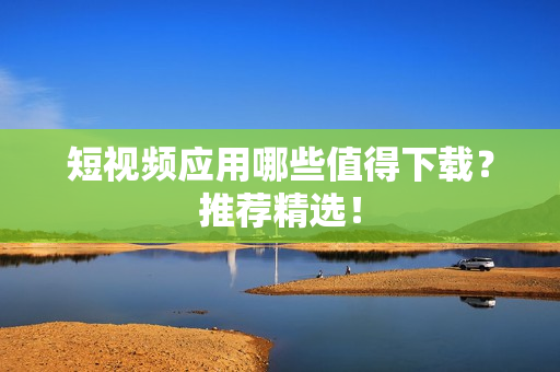 短视频应用哪些值得下载？推荐精选！