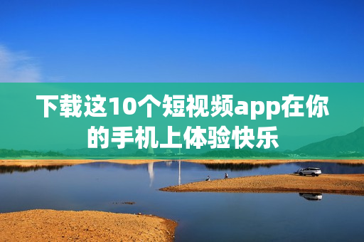 下载这10个短视频app在你的手机上体验快乐