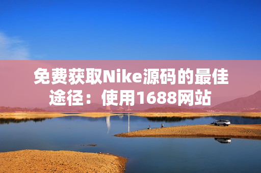 免费获取Nike源码的最佳途径：使用1688网站