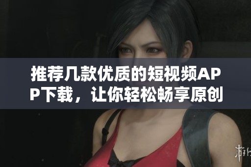 推荐几款优质的短视频APP下载，让你轻松畅享原创短视频！