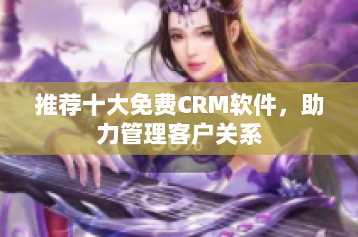 推荐十大免费CRM软件，助力管理客户关系