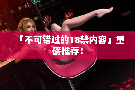 「不可错过的18禁内容」重磅推荐！