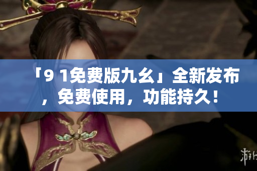 「9 1免费版九幺」全新发布，免费使用，功能持久！