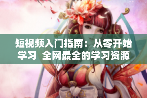 短视频入门指南：从零开始学习  全网最全的学习资源