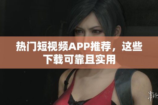 热门短视频APP推荐，这些下载可靠且实用