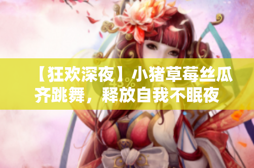 【狂欢深夜】小猪草莓丝瓜齐跳舞，释放自我不眠夜