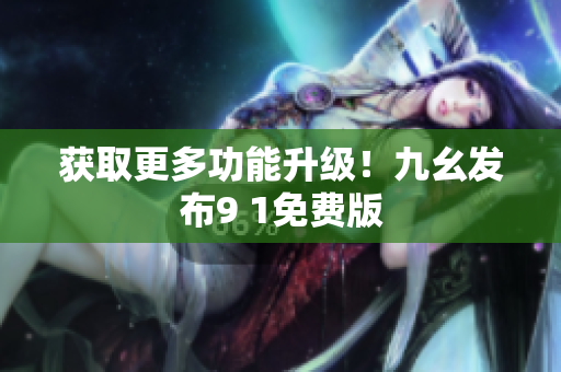 获取更多功能升级！九幺发布9 1免费版