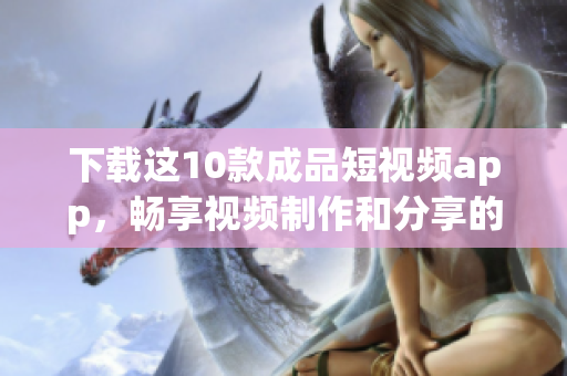 下载这10款成品短视频app，畅享视频制作和分享的乐趣