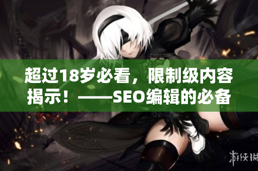 超过18岁必看，限制级内容揭示！——SEO编辑的必备技能