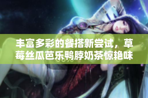 丰富多彩的餐搭新尝试，草莓丝瓜芭乐鸭脖奶茶惊艳味蕾