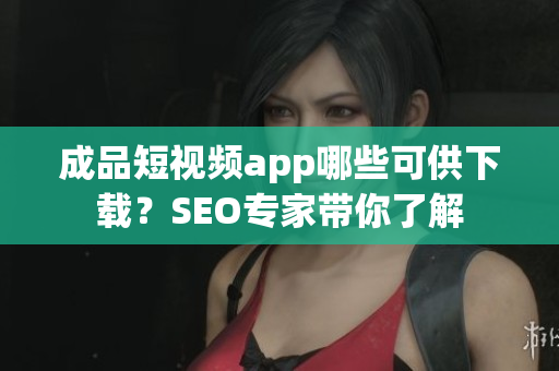 成品短视频app哪些可供下载？SEO专家带你了解
