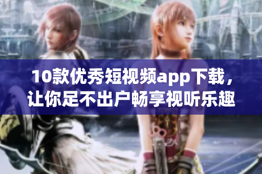 10款优秀短视频app下载，让你足不出户畅享视听乐趣！