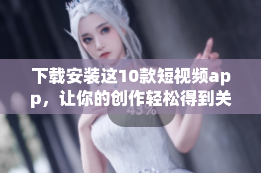 下载安装这10款短视频app，让你的创作轻松得到关注