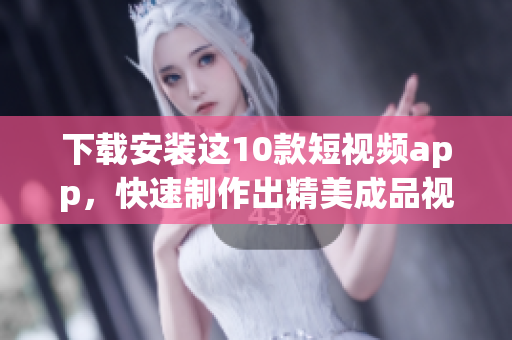 下载安装这10款短视频app，快速制作出精美成品视频！