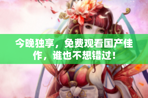 今晚独享，免费观看国产佳作，谁也不想错过！