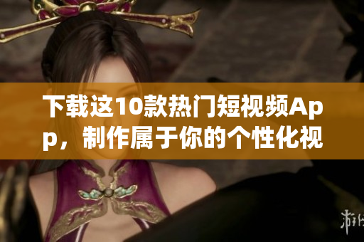 下载这10款热门短视频App，制作属于你的个性化视频！