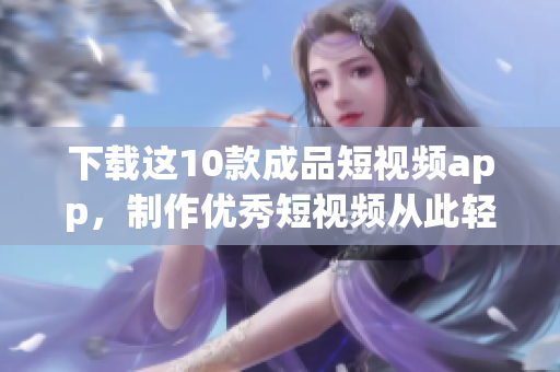 下载这10款成品短视频app，制作优秀短视频从此轻松无忧