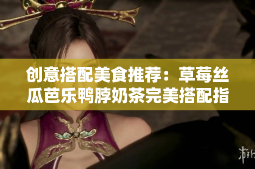 创意搭配美食推荐：草莓丝瓜芭乐鸭脖奶茶完美搭配指南！