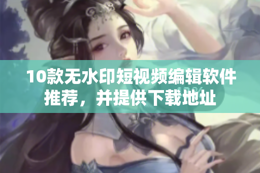 10款无水印短视频编辑软件推荐，并提供下载地址