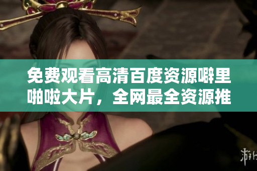 免费观看高清百度资源噼里啪啦大片，全网最全资源推荐