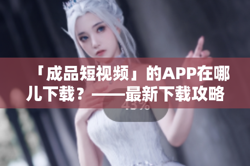 「成品短视频」的APP在哪儿下载？——最新下载攻略汇总