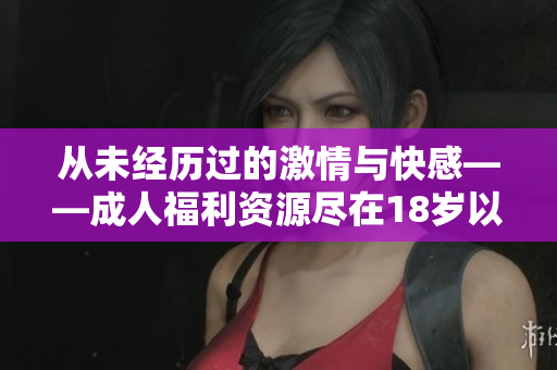 从未经历过的激情与快感——成人福利资源尽在18岁以上！