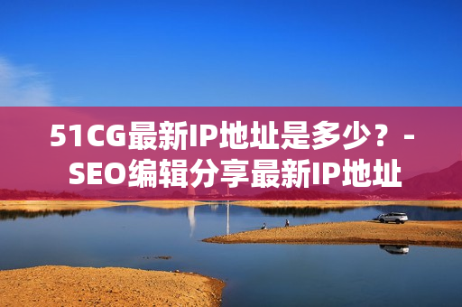 51CG最新IP地址是多少？- SEO编辑分享最新IP地址